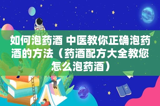 如何泡药酒 中医教你正确泡药酒的方法（药酒配方大全教您怎么泡药酒）