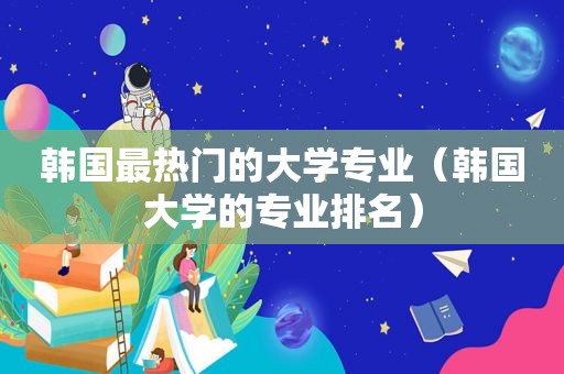 韩国最热门的大学专业（韩国大学的专业排名）