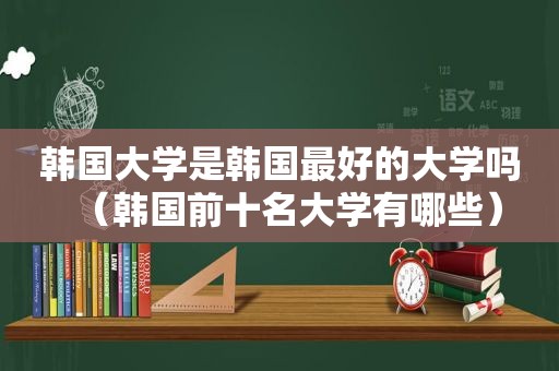 韩国大学是韩国最好的大学吗（韩国前十名大学有哪些）