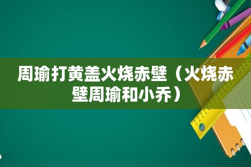 周瑜打黄盖火烧赤壁（火烧赤壁周瑜和小乔）