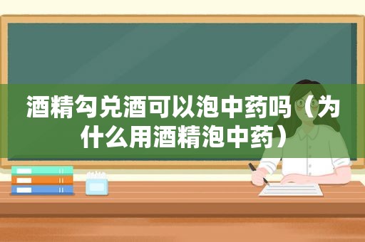 酒精勾兑酒可以泡中药吗（为什么用酒精泡中药）