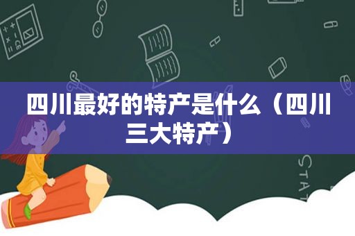 四川最好的特产是什么（四川三大特产）