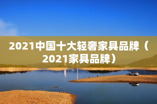 2021中国十大轻奢家具品牌（2021家具品牌）