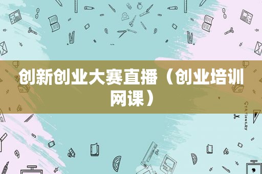 创新创业大赛直播（创业培训网课）