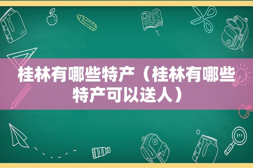 桂林有哪些特产（桂林有哪些特产可以送人）