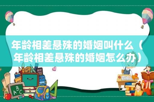 年龄相差悬殊的婚姻叫什么（年龄相差悬殊的婚姻怎么办）