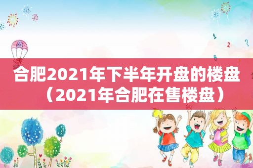 合肥2021年下半年开盘的楼盘（2021年合肥在售楼盘）