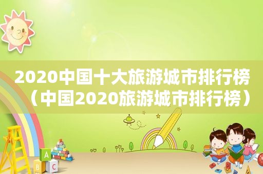 2020中国十大旅游城市排行榜（中国2020旅游城市排行榜）