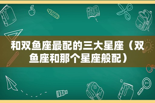 和双鱼座最配的三大星座（双鱼座和那个星座般配）