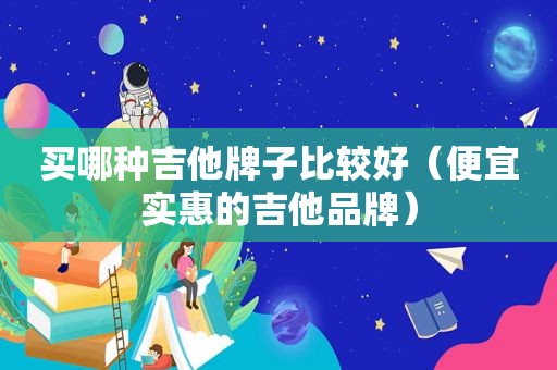 买哪种吉他牌子比较好（便宜实惠的吉他品牌）