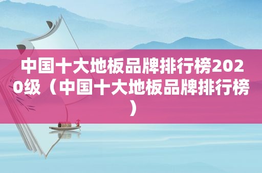 中国十大地板品牌排行榜2020级（中国十大地板品牌排行榜）