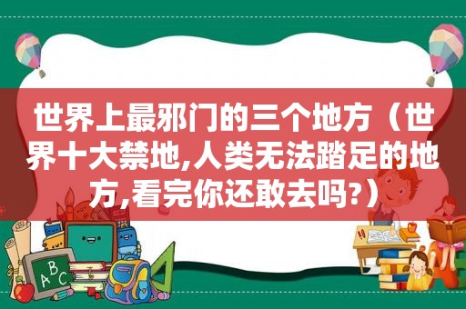 世界上最邪门的三个地方（世界十大禁地,人类无法踏足的地方,看完你还敢去吗?）