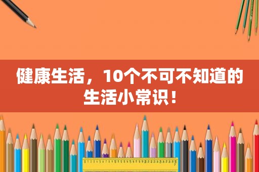 健康生活，10个不可不知道的生活小常识！