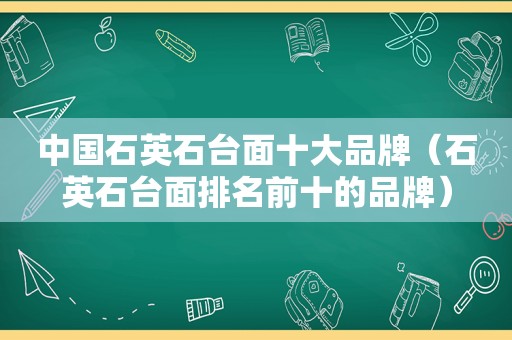 中国石英石台面十大品牌（石英石台面排名前十的品牌）