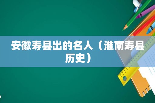 安徽寿县出的名人（淮南寿县历史）