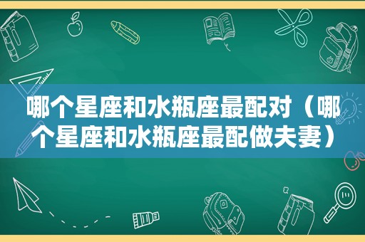 哪个星座和水瓶座最配对（哪个星座和水瓶座最配做夫妻）