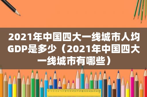 2021年中国四大一线城市人均GDP是多少（2021年中国四大一线城市有哪些）