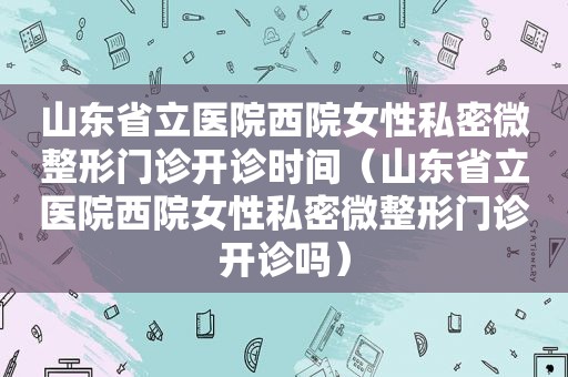 山东省立医院西院女性私密微整形门诊开诊时间（山东省立医院西院女性私密微整形门诊开诊吗）