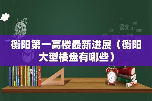 衡阳第一高楼最新进展（衡阳大型楼盘有哪些）