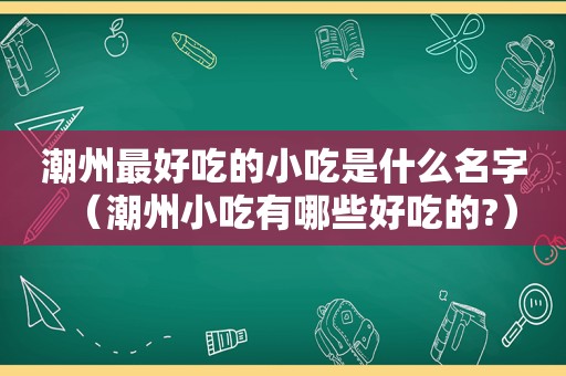 潮州最好吃的小吃是什么名字（潮州小吃有哪些好吃的?）