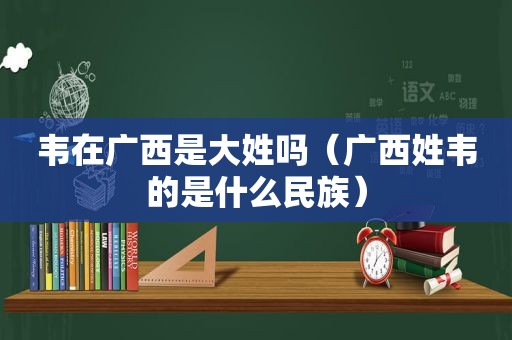 韦在广西是大姓吗（广西姓韦的是什么民族）