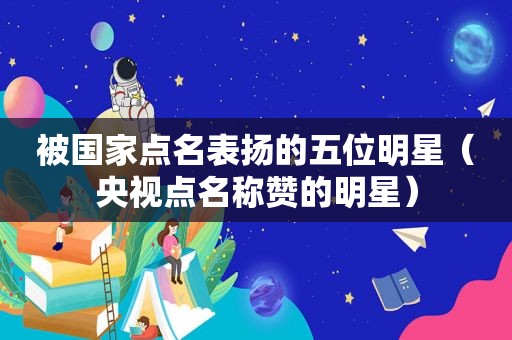 被国家点名表扬的五位明星（央视点名称赞的明星）