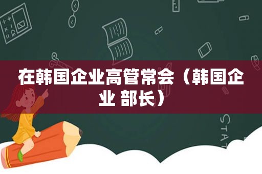 在韩国企业高管常会（韩国企业 部长）