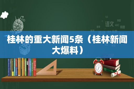 桂林的重大新闻5条（桂林新闻大爆料）