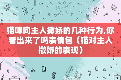 猫咪向主人撒娇的几种行为,你看出来了吗表情包（猫对主人撒娇的表现）