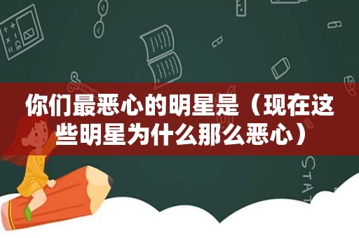 你们最恶心的明星是（现在这些明星为什么那么恶心）