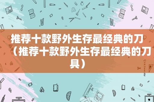 推荐十款野外生存最经典的刀（推荐十款野外生存最经典的刀具）