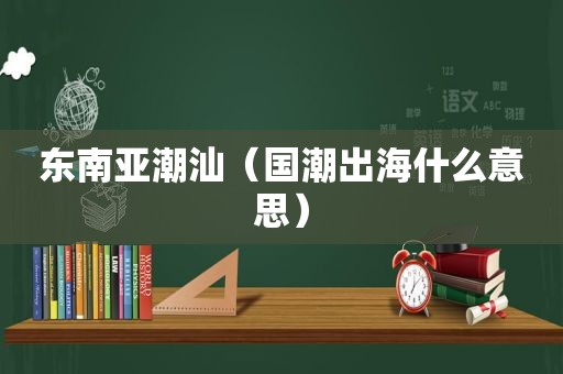 东南亚潮汕（国潮出海什么意思）