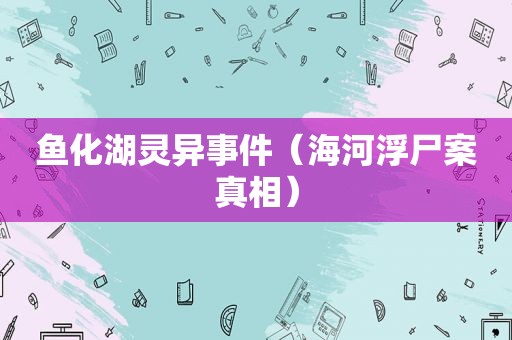 鱼化湖灵异事件（海河浮尸案真相）