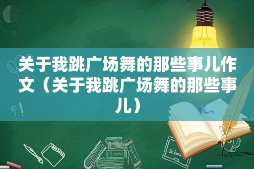 关于我跳广场舞的那些事儿作文（关于我跳广场舞的那些事儿）