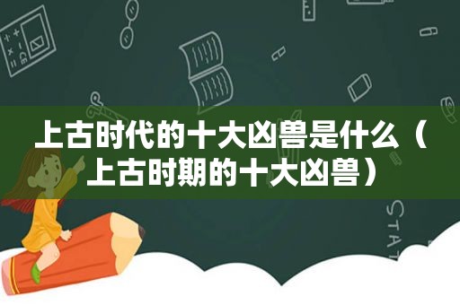 上古时代的十大凶兽是什么（上古时期的十大凶兽）