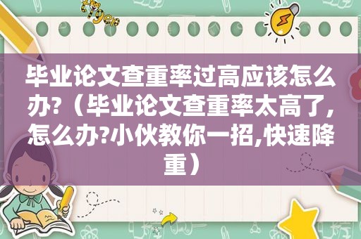 毕业论文查重率过高应该怎么办?（毕业论文查重率太高了,怎么办?小伙教你一招,快速降重）