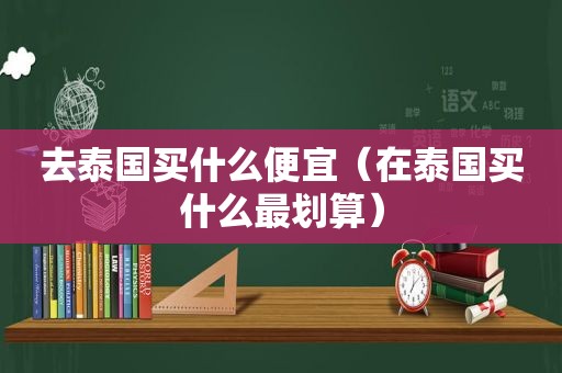 去泰国买什么便宜（在泰国买什么最划算）