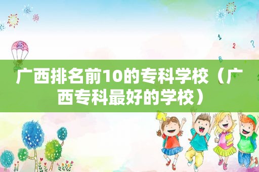 广西排名前10的专科学校（广西专科最好的学校）