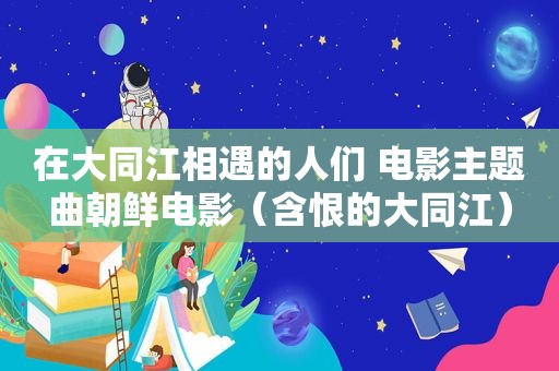 在大同江相遇的人们 电影主题曲朝鲜电影（含恨的大同江）