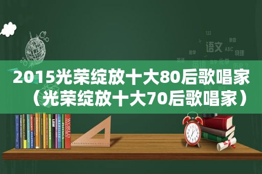 2015光荣绽放十大80后歌唱家（光荣绽放十大70后歌唱家）