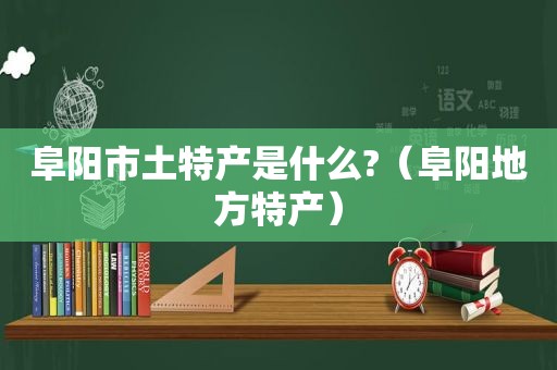 阜阳市土特产是什么?（阜阳地方特产）