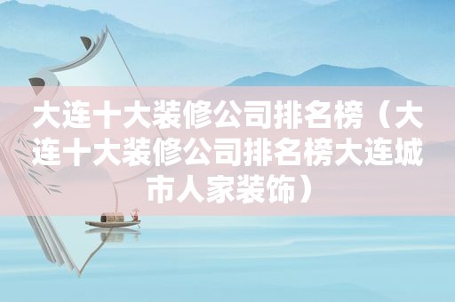 大连十大装修公司排名榜（大连十大装修公司排名榜大连城市人家装饰）