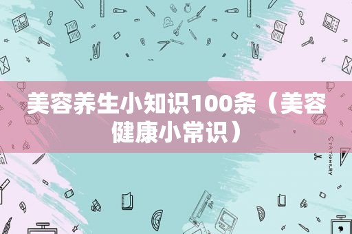 美容养生小知识100条（美容健康小常识）