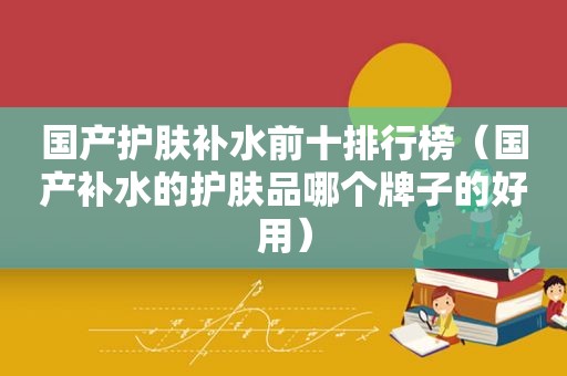 国产护肤补水前十排行榜（国产补水的护肤品哪个牌子的好用）