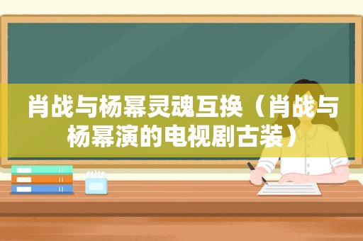 肖战与杨幂灵魂互换（肖战与杨幂演的电视剧古装）