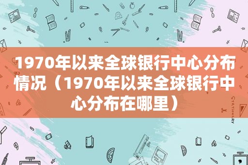 1970年以来全球银行中心分布情况（1970年以来全球银行中心分布在哪里）