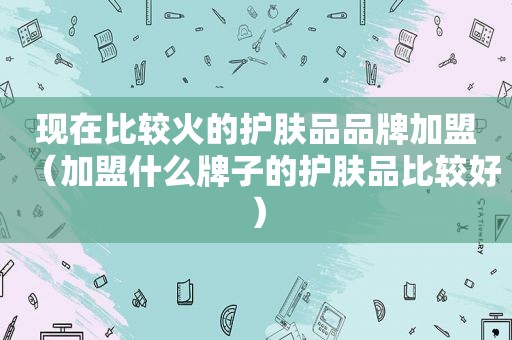 现在比较火的护肤品品牌加盟（加盟什么牌子的护肤品比较好）