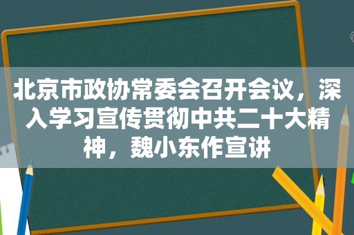 北京市政协常委会召开会议，深入学习宣传贯彻 *** 二十大精神，魏小东作宣讲