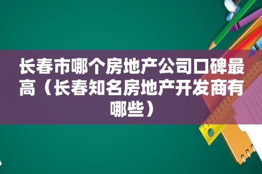 长春市哪个房地产公司口碑最高（长春知名房地产开发商有哪些）