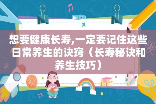 想要健康长寿,一定要记住这些日常养生的诀窍（长寿秘诀和养生技巧）